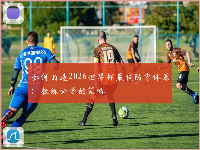 如何打造2026世界杯最佳防守体系:教练必学的策略