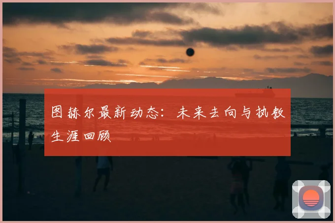 图赫尔最新动态：未来去向与执教生涯回顾