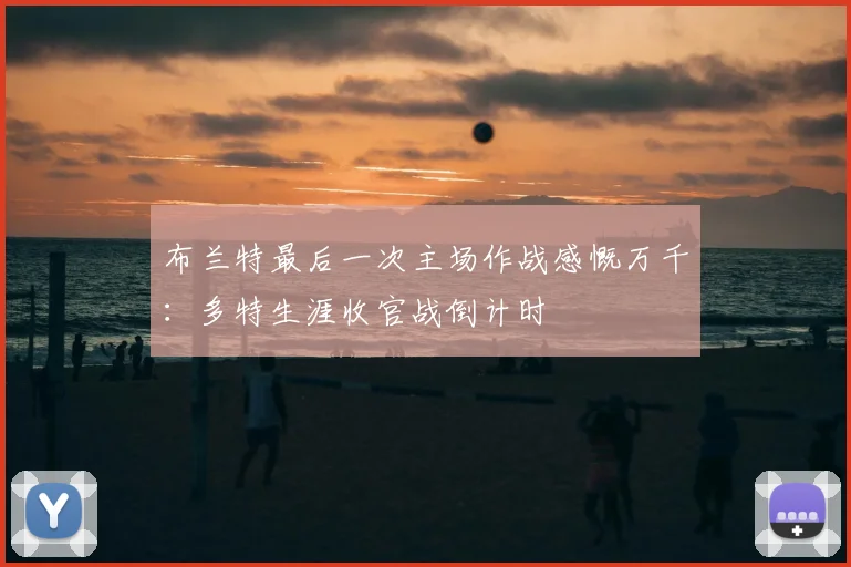 布兰特最后一次主场作战感慨万千:多特生涯收官战倒计时
