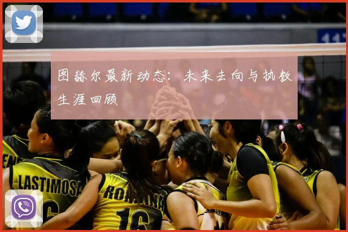 图赫尔最新动态：未来去向与执教生涯回顾