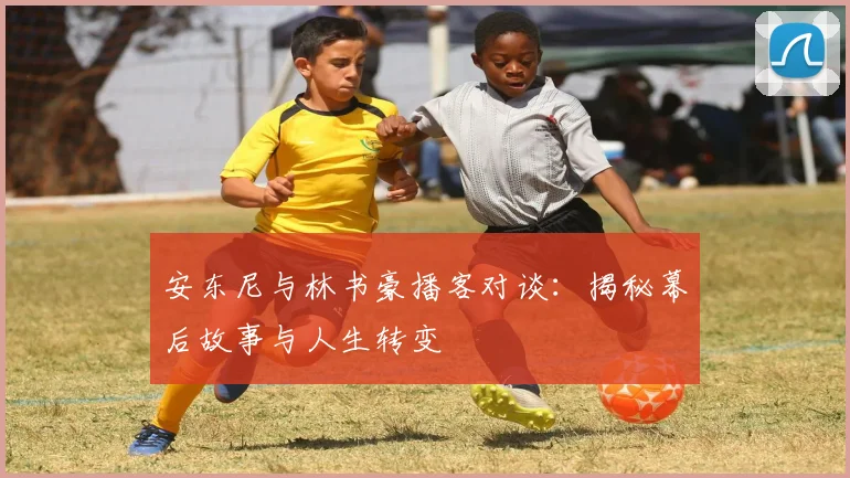 安东尼与林书豪播客对谈:揭秘幕后故事与人生转变