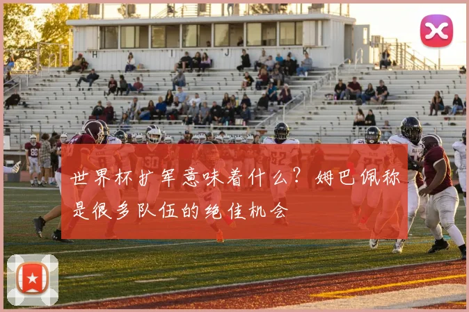 世界杯扩军意味着什么?姆巴佩称是很多队伍的绝佳机会