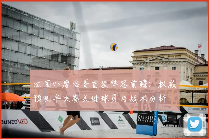 法国vs摩洛哥首发阵容前瞻：权威预测半决赛关键球员与战术分析