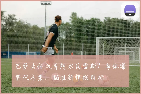 巴萨为何放弃阿尔瓦雷斯？每体曝替代方案，瞄准新锋线目标