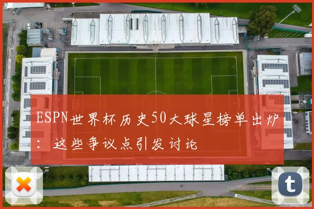 ESPN世界杯历史50大球星榜单出炉：这些争议点引发讨论