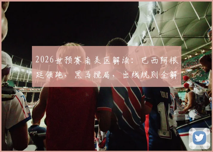2026世预赛南美区解读：巴西阿根廷领跑，黑马搅局，出线规则全解析
