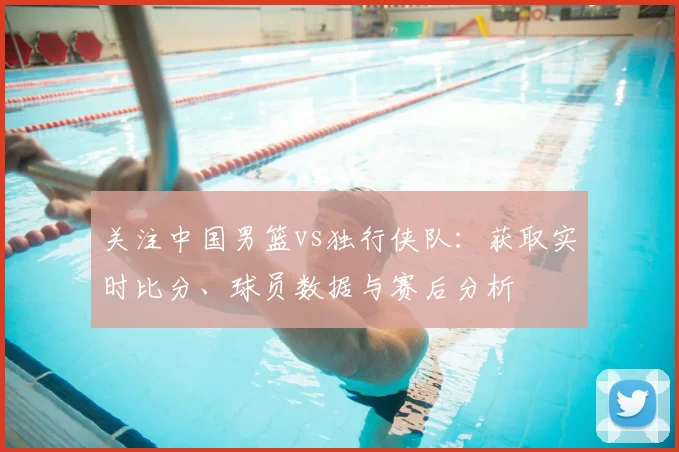 关注中国男篮vs独行侠队:获取实时比分、球员数据与赛后分析