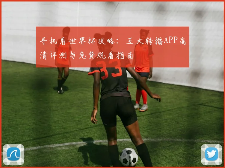 手机看世界杯攻略：五大转播APP高清评测与免费观看指南